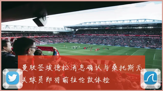 曼联签埃德松消息确认与桑托斯无关球员即将前往伦敦体检