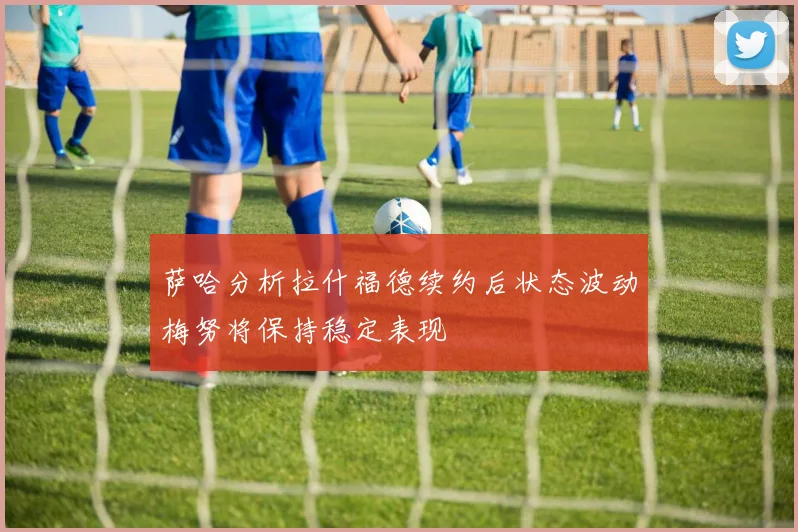 萨哈分析拉什福德续约后状态波动梅努将保持稳定表现