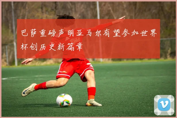 巴萨重磅声明亚马尔有望参加世界杯创历史新篇章