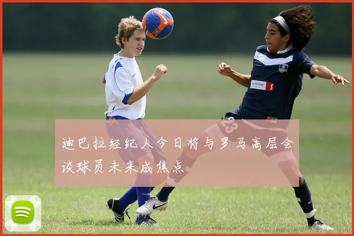 迪巴拉经纪人今日将与罗马高层会谈球员未来成焦点