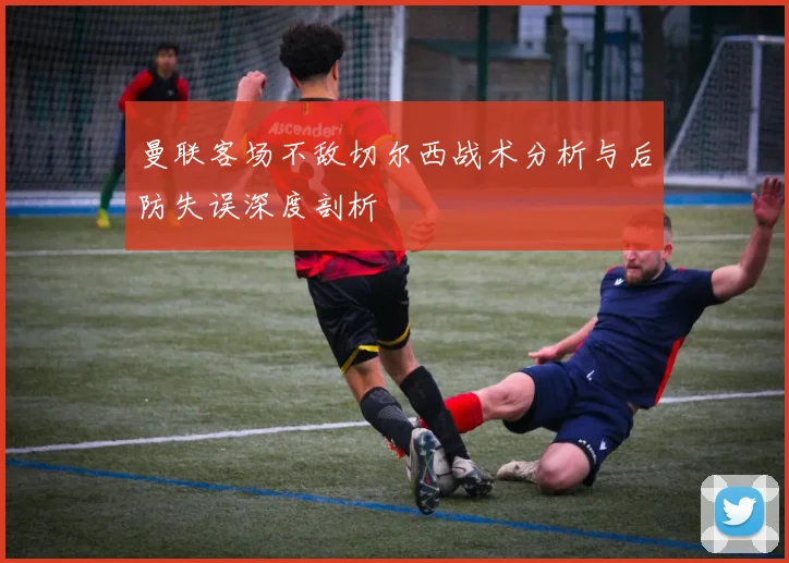 曼联客场不敌切尔西战术分析与后防失误深度剖析