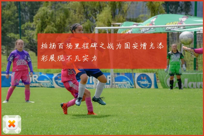 柏杨百场里程碑之战为国安增光添彩展现不凡实力