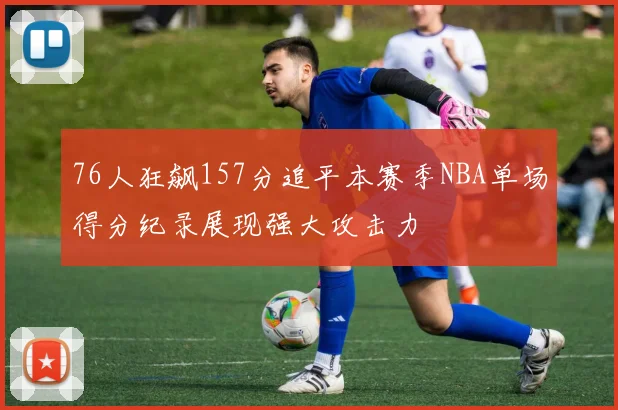 76人狂飙157分追平本赛季NBA单场得分纪录展现强大攻击力