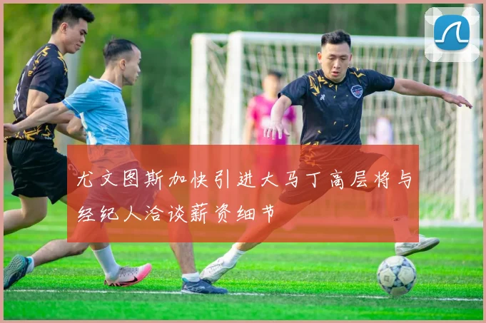 尤文图斯加快引进大马丁高层将与经纪人洽谈薪资细节