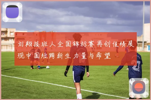 刘翔接班人全国锦标赛再创佳绩展现中国短跨新生力量与希望