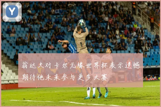 翁达夫对卡尔无缘世界杯表示遗憾期待他未来参与更多大赛