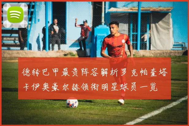 德转巴甲最贵阵容解析罗克帕奎塔卡伊奥豪尔赫领衔明星球员一览