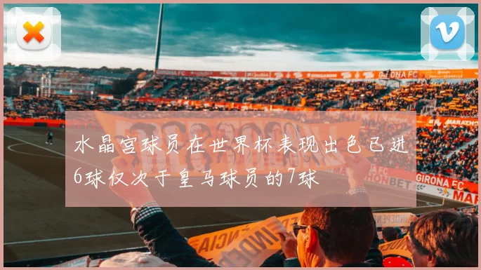 水晶宫球员在世界杯表现出色已进6球仅次于皇马球员的7球
