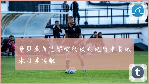 登贝莱与巴黎续约谈判进行中曼城未与其接触