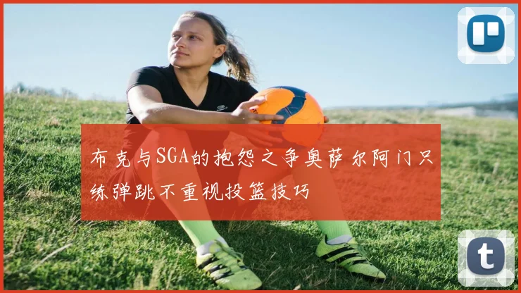 布克与SGA的抱怨之争奥萨尔阿门只练弹跳不重视投篮技巧