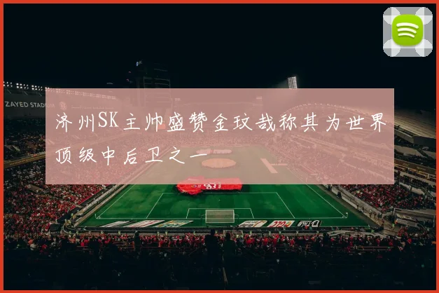济州SK主帅盛赞金玟哉称其为世界顶级中后卫之一