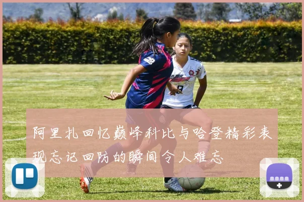 阿里扎回忆巅峰科比与哈登精彩表现忘记回防的瞬间令人难忘