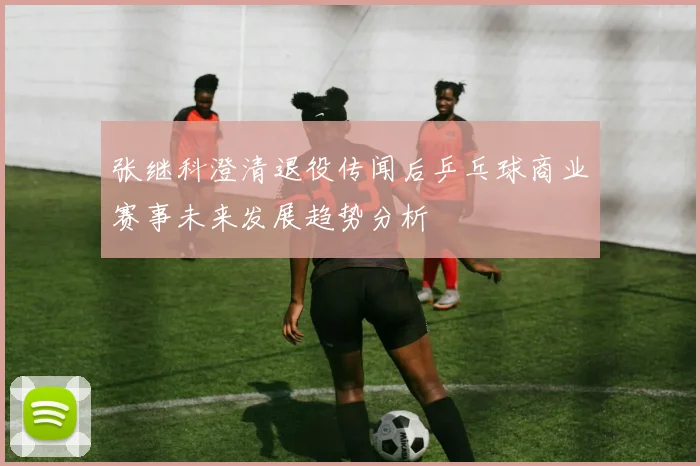 张继科澄清退役传闻后乒乓球商业赛事未来发展趋势分析