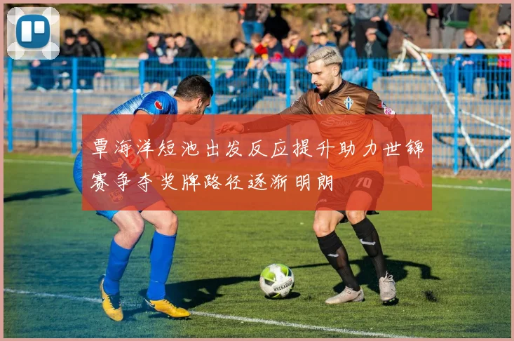 覃海洋短池出发反应提升助力世锦赛争夺奖牌路径逐渐明朗