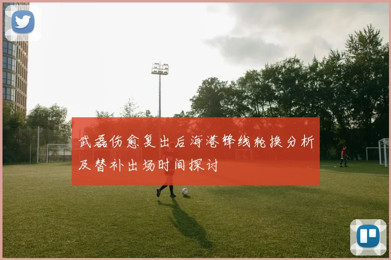 武磊伤愈复出后海港锋线轮换分析及替补出场时间探讨