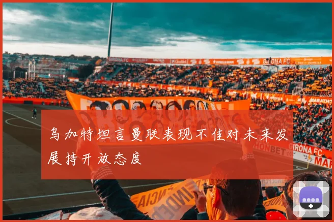 乌加特坦言曼联表现不佳对未来发展持开放态度