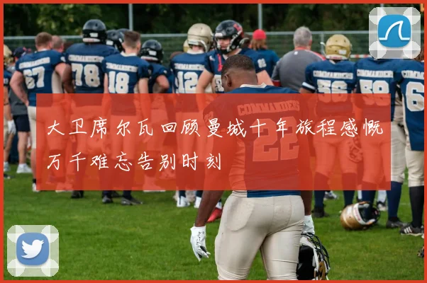 大卫席尔瓦回顾曼城十年旅程感慨万千难忘告别时刻