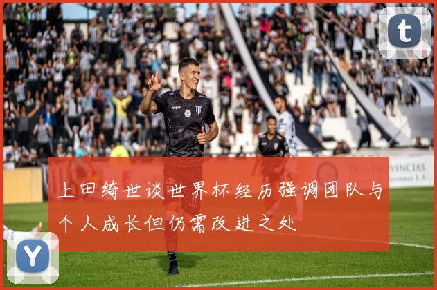 上田绮世谈世界杯经历强调团队与个人成长但仍需改进之处