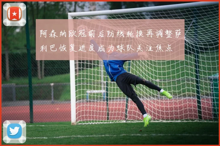 阿森纳欧冠前后防线轮换再调整萨利巴恢复进度成为球队关注焦点
