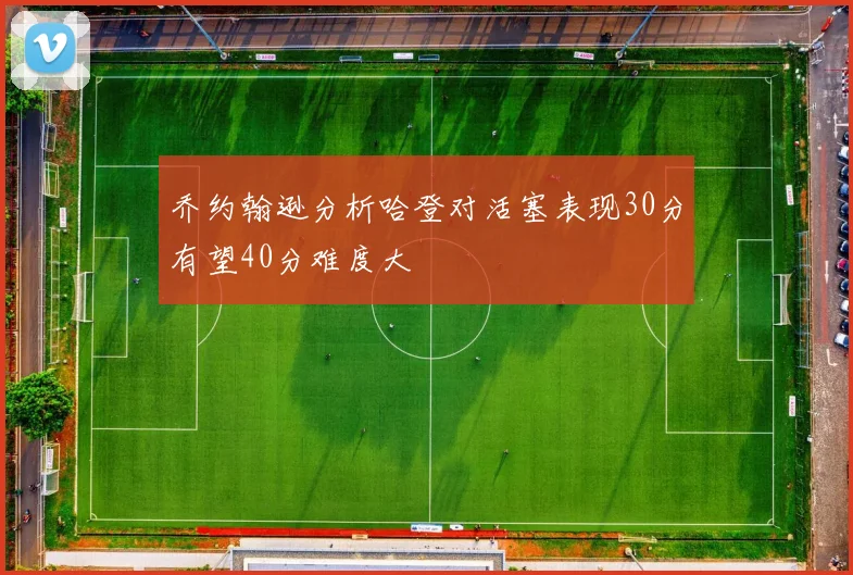 乔约翰逊分析哈登对活塞表现30分有望40分难度大
