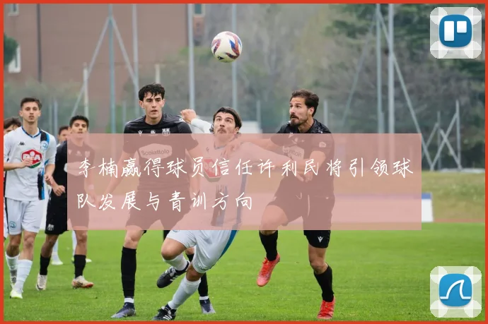 李楠赢得球员信任许利民将引领球队发展与青训方向