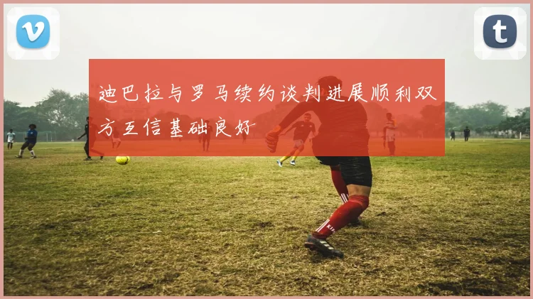迪巴拉与罗马续约谈判进展顺利双方互信基础良好