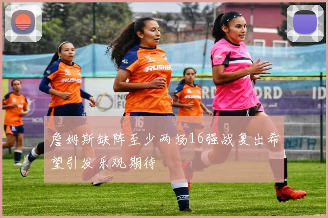 詹姆斯缺阵至少两场16强战复出希望引发乐观期待