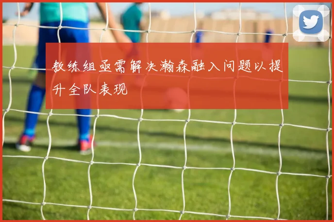 教练组亟需解决瀚森融入问题以提升全队表现