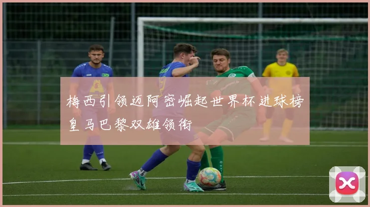 梅西引领迈阿密崛起世界杯进球榜皇马巴黎双雄领衔
