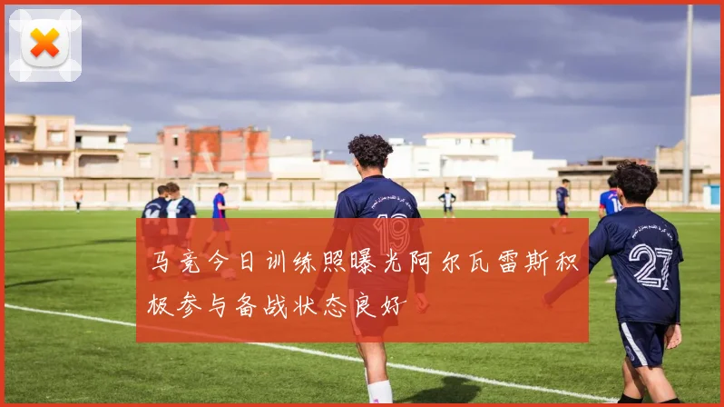 马竞今日训练照曝光阿尔瓦雷斯积极参与备战状态良好